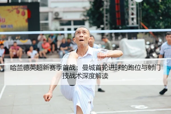 哈兰德英超新赛季首战：曼城首轮进球的跑位与射门技战术深度解读