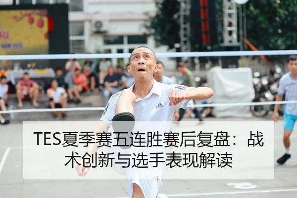 TES夏季赛五连胜赛后复盘：战术创新与选手表现解读