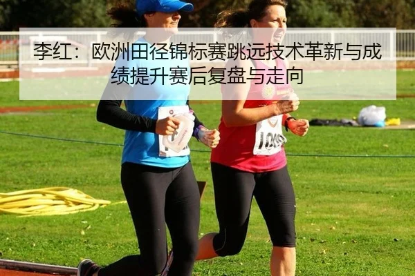 李红：欧洲田径锦标赛跳远技术革新与成绩提升赛后复盘与走向